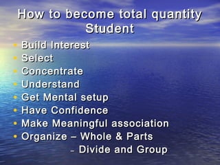 How to become total quantityHow to become total quantity
StudentStudent
• Build InterestBuild Interest
• SelectSelect
• ConcentrateConcentrate
• UnderstandUnderstand
• Get Mental setupGet Mental setup
• Have ConfidenceHave Confidence
• Make Meaningful associationMake Meaningful association
• Organize – Whole & PartsOrganize – Whole & Parts
–– Divide and GroupDivide and Group
 