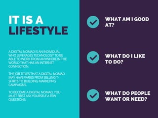 IT IS A 
LIFESTYLE
WHAT AM I GOOD
AT?
WHAT DO I LIKE
TO DO?
WHAT DO PEOPLE
WANT OR NEED?
A DIGITAL NOMAD IS AN INDIVIDUAL
WHO LEVERAGES TECHNOLOGY TO BE
ABLE TO WORK FROM ANYWHERE IN THE
WORLD THAT HAS AN INTERNET
CONNECTION.
THE JOB TITLES THAT A DIGITAL NOMAD
MAY HAVE VARIES FROM SELLING T-
SHIRTS TO BUILDING MARKETING
CAMPAIGNS.
TO BECOME A DIGITAL NOMAD, YOU
MUST FIRST ASK YOURSELF A FEW
QUESTIONS:
 