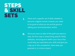 STEPS
& SKILL
SETS There isn’t a specific set of skills needed to
become a digital nomad. Instead, you need
to be good at what you do and be good at
selling your services/product online. 
I.
II. Once you have an idea of the path you want to
take, the first step is researching specific fields,
websites, and programs within your focus that
could help you specialize your skills and give you
a leg up on the competition. Next step–you
guessed it, it is time to learn!
 