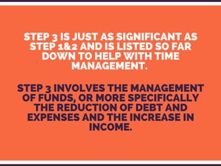 STEP 3 IS JUST AS SIGNIFICANT AS
STEP 1&2 AND IS LISTED SO FAR
DOWN TO HELP WITH TIME
MANAGEMENT. 
STEP 3 INVOLVES THE MANAGEMENT
OF FUNDS, OR MORE SPECIFICALLY
THE REDUCTION OF DEBT AND
EXPENSES AND THE INCREASE IN
INCOME.
 