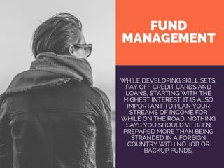 FUND
MANAGEMENT
WHILE DEVELOPING SKILL SETS,
PAY OFF CREDIT CARDS AND
LOANS, STARTING WITH THE
HIGHEST INTEREST. IT IS ALSO
IMPORTANT TO PLAN YOUR
STREAMS OF INCOME FOR
WHILE ON THE ROAD. NOTHING
SAYS YOU SHOULD’VE BEEN
PREPARED MORE THAN BEING
STRANDED IN A FOREIGN
COUNTRY WITH NO JOB OR
BACKUP FUNDS.
 