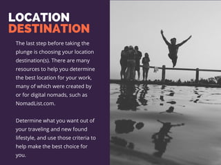 LOCATION
DESTINATION
The last step before taking the
plunge is choosing your location
destination(s). There are many
resources to help you determine
the best location for your work,
many of which were created by
or for digital nomads, such as
NomadList.com.
Determine what you want out of
your traveling and new found
lifestyle, and use those criteria to
help make the best choice for
you.
 