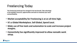 Freelancing Today
• Market acceptability for Freelancing is at an all-time high.
• It’s a Global Marketplace. Sell Global, Spend Local.
• Make use of free tools and automation to scale and increase project
margins.
• Connectivity has significantly improved to allow nomadic work
setup.
The freelancing landscape has changed in the last decade. Take advantage
of all available resources, opportunities and tools to maximize your work
and profitability.
 