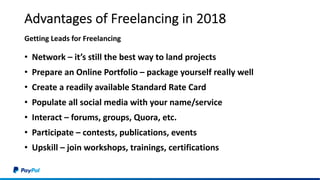 Advantages of Freelancing in 2018
• Network – it’s still the best way to land projects
• Prepare an Online Portfolio – package yourself really well
• Create a readily available Standard Rate Card
• Populate all social media with your name/service
• Interact – forums, groups, Quora, etc.
• Participate – contests, publications, events
• Upskill – join workshops, trainings, certifications
Getting Leads for Freelancing
 