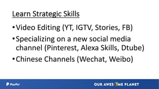 Learn Strategic Skills
•Video Editing (YT, IGTV, Stories, FB)
•Specializing on a new social media
channel (Pinterest, Alexa Skills, Dtube)
•Chinese Channels (Wechat, Weibo)
 