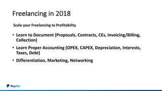 Freelancing in 2018
• Learn to Document (Proposals, Contracts, CEs, Invoicing/Billing,
Collection)
• Learn Proper Accounting (OPEX, CAPEX, Depreciation, Interests,
Taxes, Debt)
• Differentiation, Marketing, Networking
Scale your Freelancing to Profitability
 