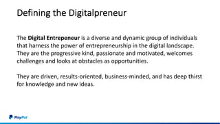 Defining the Digitalpreneur
The Digital Entrepeneur is a diverse and dynamic group of individuals
that harness the power of entrepreneurship in the digital landscape.
They are the progressive kind, passionate and motivated, welcomes
challenges and looks at obstacles as opportunities.
They are driven, results-oriented, business-minded, and has deep thirst
for knowledge and new ideas.
 