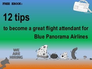 1
to become a great flight attendant for
FREE EBOOK:
Tags: how to become a flight attendant pdf ebook free download, flight attendant job description in Blue Panorama Airlines, flight attendant cover letter in Blue Panorama Airlines, flight attendant
resume in Blue Panorama Airlines, how to get flight attendant job, flight attendant career in Blue Panorama Airlines, flight attendant salary in Blue Panorama Airlines, flight attendant tips and tricks
in Blue Panorama Airlines, flight attendant application letter in Blue Panorama Airlines, flight attendant requirements
Blue Panorama Airlines
12 tips
 