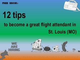 1
to become a great flight attendant in
FREE EBOOK:
Tags: how to become a flight attendant pdf ebook free download, flight attendant job description in St. Louis (MO), flight attendant cover letter in St. Louis (MO), flight attendant resume in St. Louis
(MO), how to get flight attendant job, flight attendant career in St. Louis (MO), flight attendant salary in St. Louis (MO), flight attendant tips and tricks in St. Louis (MO), flight attendant application
letter in St. Louis (MO), flight attendant requirements
St. Louis (MO)
12 tips
 