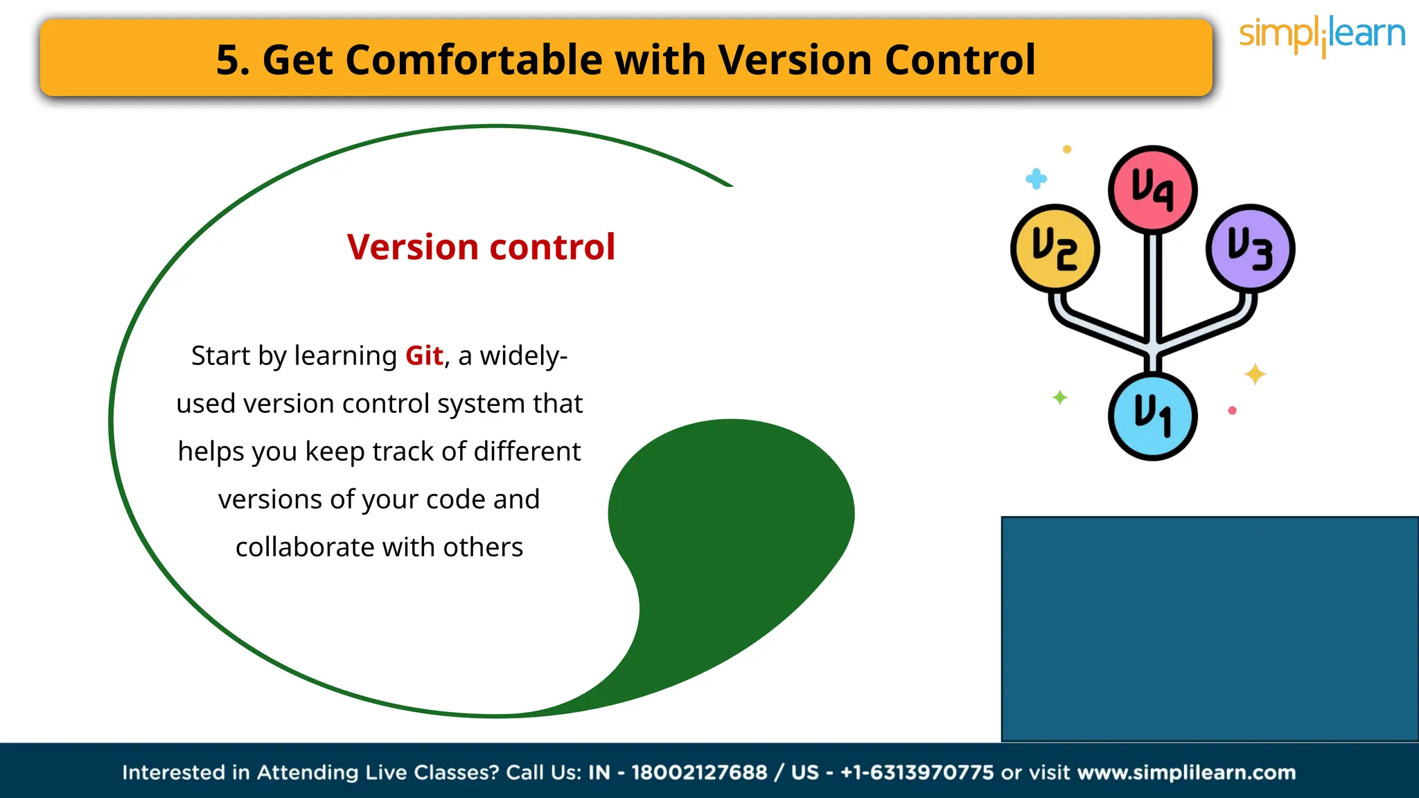 5. Get Comfortable with Version Control
Version control
Start by learning Git, a widely-
used version control system that
helps you keep track of different
versions of your code and
collaborate with others
 