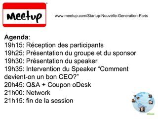 www.meetup.com/Startup-Nouvelle-Generation-Paris
Agenda:
19h15: Réception des participants
19h25: Présentation du groupe et du sponsor
19h30: Présentation du speaker
19h35: Intervention du Speaker “Comment
devient-on un bon CEO?”
20h45: Q&A + Coupon oDesk
21h00: Network
21h15: fin de la session
 