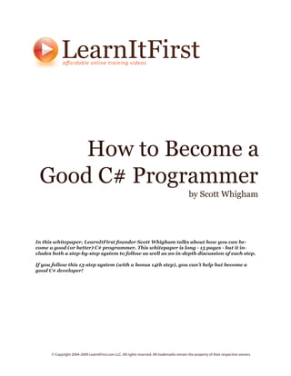 LearnItFirst


     How to Become a
 Good C# Programmer
                                                                                             by Scott Whigham




In this whitepaper, LearnItFirst founder Scott Whigham talks about how you can be-
come a good (or better) C# programmer. This whitepaper is long - 15 pages - but it in-
cludes both a step-by-step system to follow as well as an in-depth discussion of each step.

If you follow this 13-step system (with a bonus 14th step), you can’t help but become a
good C# developer!




      © Copyright 2004-2009 LearnItFirst.com LLC. All rights reserved. All trademarks remain the property of their respective owners.
 