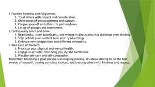 1.Practice Kindness and Forgiveness:
1. Treat others with respect and consideration.
2. Offer words of encouragement and support.
3. Forgive yourself and others for past mistakes.
4. Let go of grudges and resentment.
2.Continuously Learn and Grow:
1. Read books, listen to podcasts, and engage in discussions that challenge your thinking.
2. Step outside your comfort zone and try new things.
3. Embrace new perspectives and different viewpoints.
3.Take Care of Yourself:
1. Prioritize your physical and mental health.
2. Engage in activities that bring you joy and fulfillment.
3. Practice self-care and self-compassion.
Remember, becoming a good person is an ongoing process. It's about striving to be the best
version of yourself, making conscious choices, and treating others with kindness and respect.
 