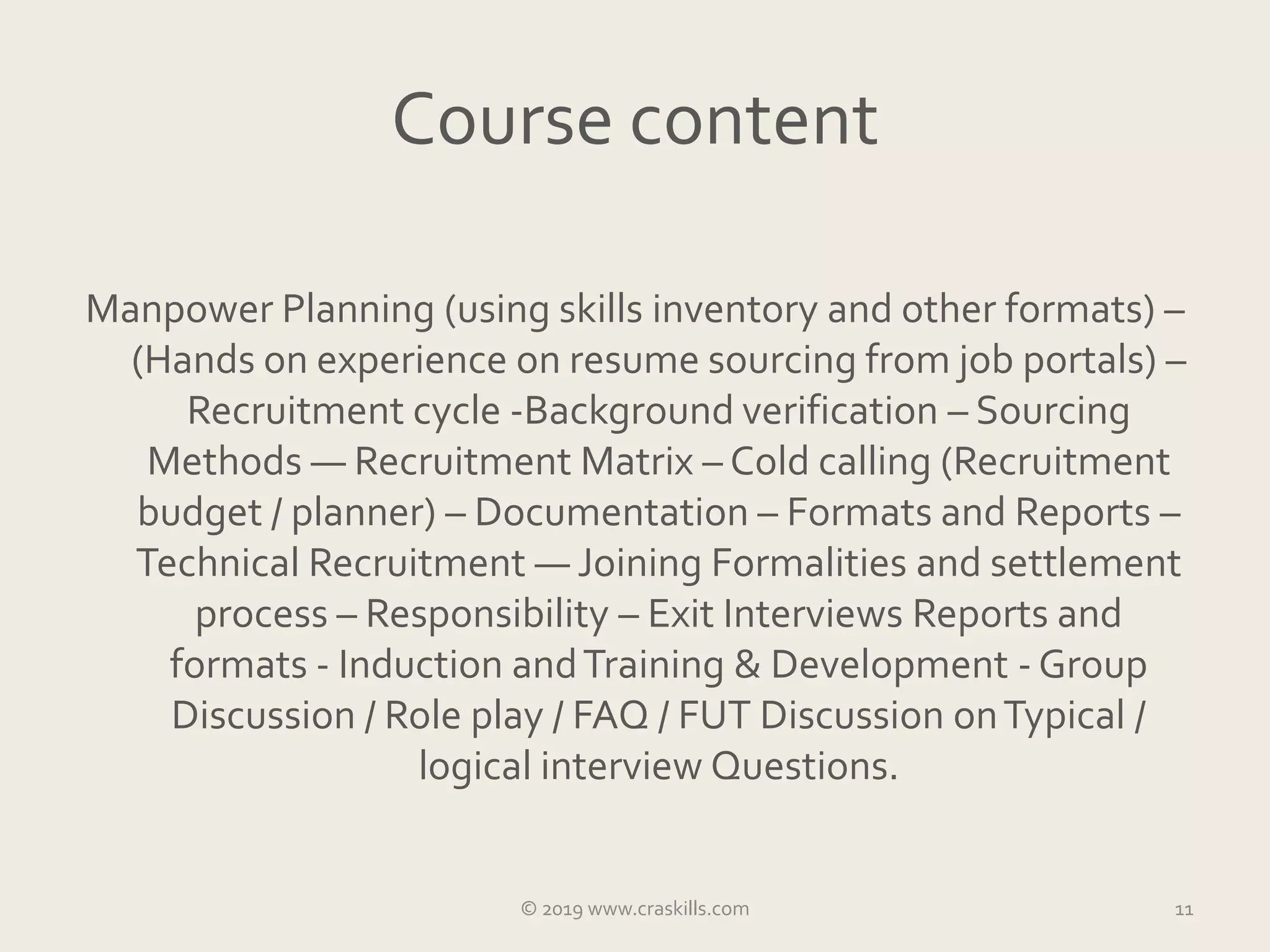 Course content
Manpower Planning (using skills inventory and other formats) –
(Hands on experience on resume sourcing from job portals) –
Recruitment cycle -Background verification – Sourcing
Methods — Recruitment Matrix – Cold calling (Recruitment
budget / planner) – Documentation – Formats and Reports –
Technical Recruitment — Joining Formalities and settlement
process – Responsibility – Exit Interviews Reports and
formats - Induction andTraining & Development - Group
Discussion / Role play / FAQ / FUT Discussion onTypical /
logical interview Questions.
© 2019 www.craskills.com 11
 