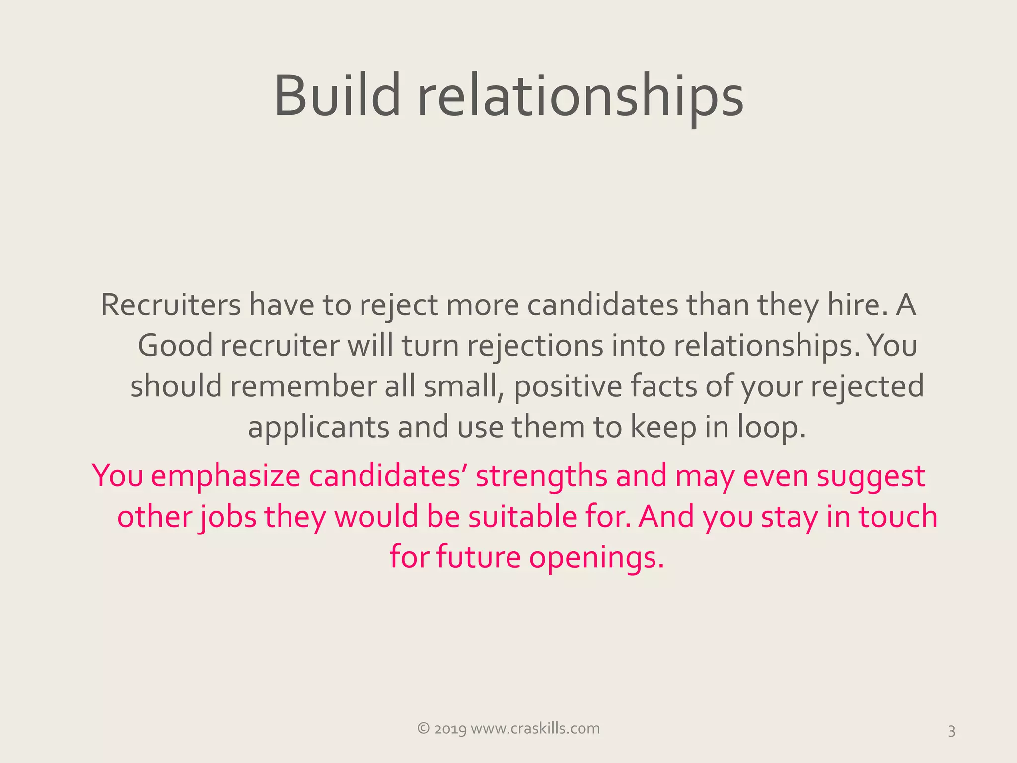 Build relationships
Recruiters have to reject more candidates than they hire. A
Good recruiter will turn rejections into relationships.You
should remember all small, positive facts of your rejected
applicants and use them to keep in loop.
You emphasize candidates’ strengths and may even suggest
other jobs they would be suitable for.And you stay in touch
for future openings.
3© 2019 www.craskills.com
 
