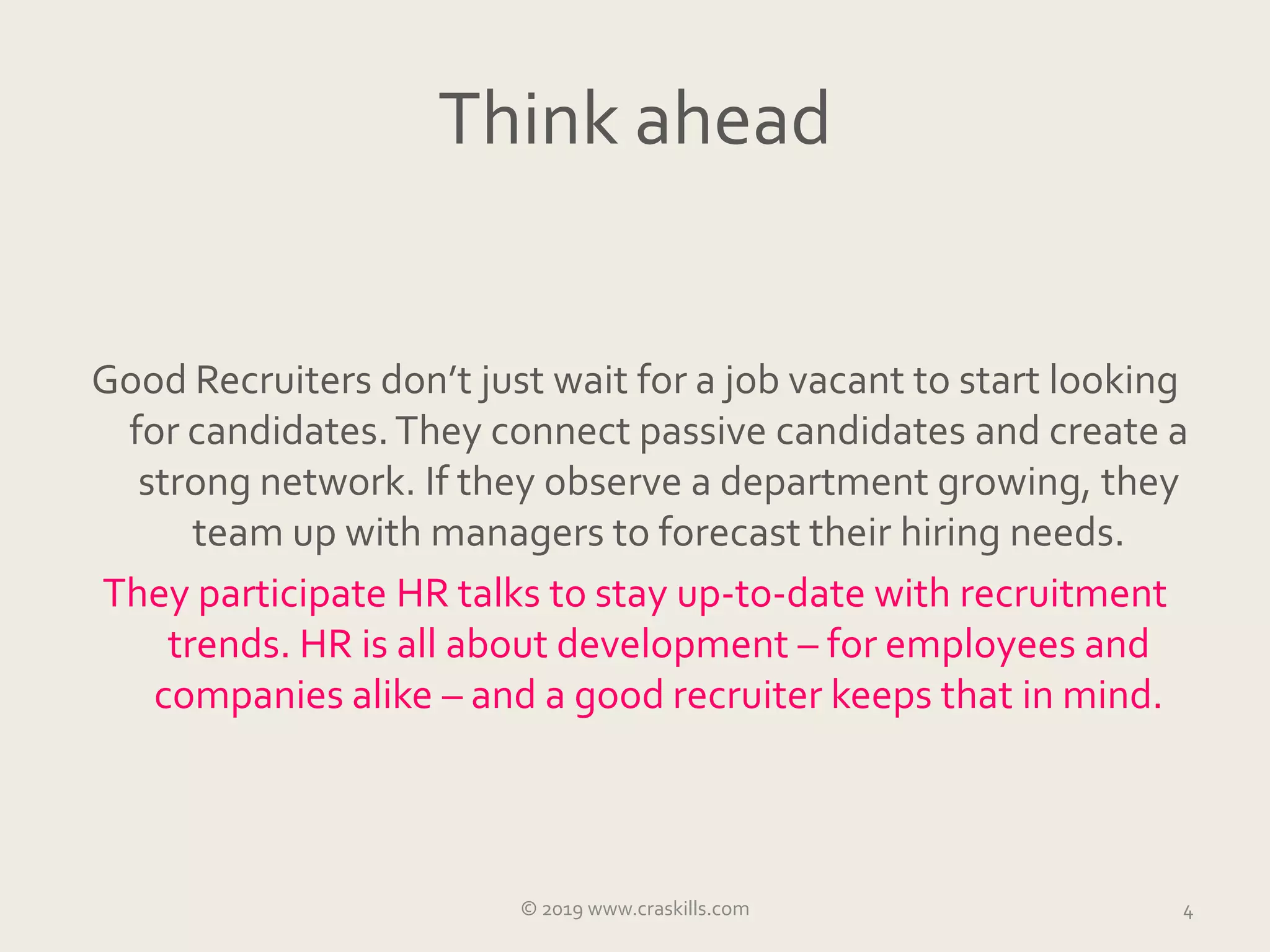 Think ahead
Good Recruiters don’t just wait for a job vacant to start looking
for candidates.They connect passive candidates and create a
strong network. If they observe a department growing, they
team up with managers to forecast their hiring needs.
They participate HR talks to stay up-to-date with recruitment
trends. HR is all about development – for employees and
companies alike – and a good recruiter keeps that in mind.
4© 2019 www.craskills.com
 