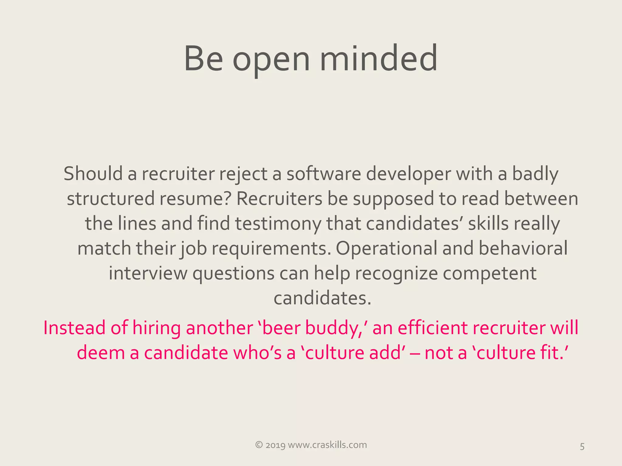 Be open minded
Should a recruiter reject a software developer with a badly
structured resume? Recruiters be supposed to read between
the lines and find testimony that candidates’ skills really
match their job requirements. Operational and behavioral
interview questions can help recognize competent
candidates.
Instead of hiring another ‘beer buddy,’ an efficient recruiter will
deem a candidate who’s a ‘culture add’ – not a ‘culture fit.’
5© 2019 www.craskills.com
 