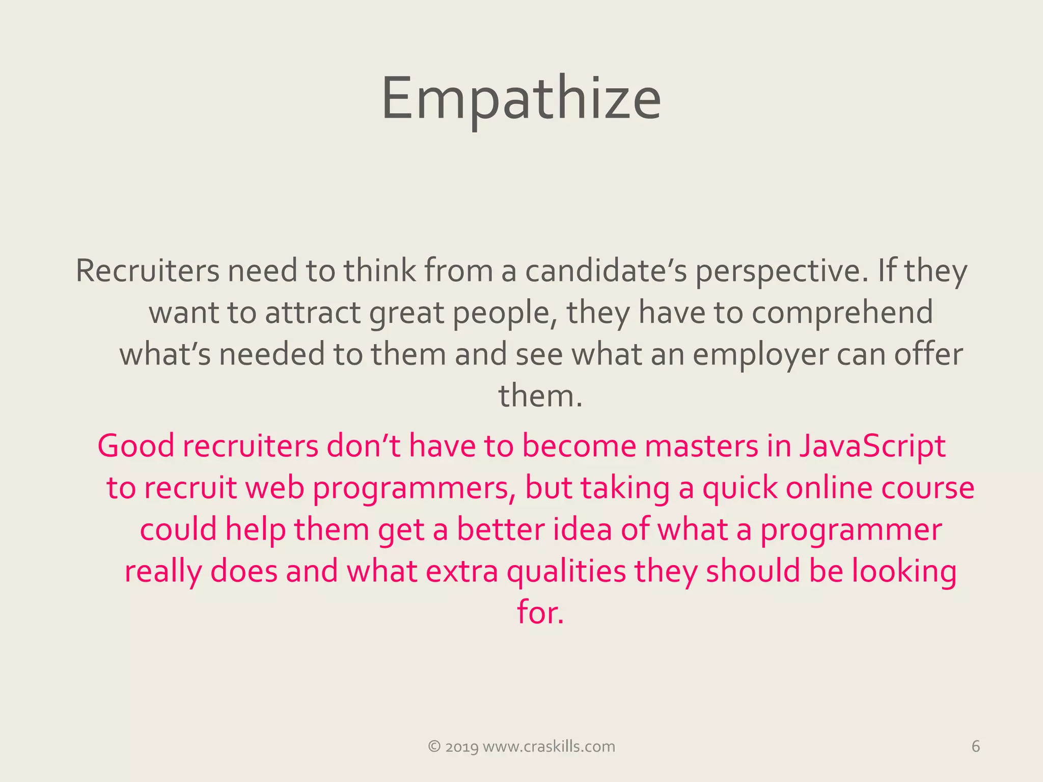 Empathize
Recruiters need to think from a candidate’s perspective. If they
want to attract great people, they have to comprehend
what’s needed to them and see what an employer can offer
them.
Good recruiters don’t have to become masters in JavaScript
to recruit web programmers, but taking a quick online course
could help them get a better idea of what a programmer
really does and what extra qualities they should be looking
for.
© 2019 www.craskills.com 6
 