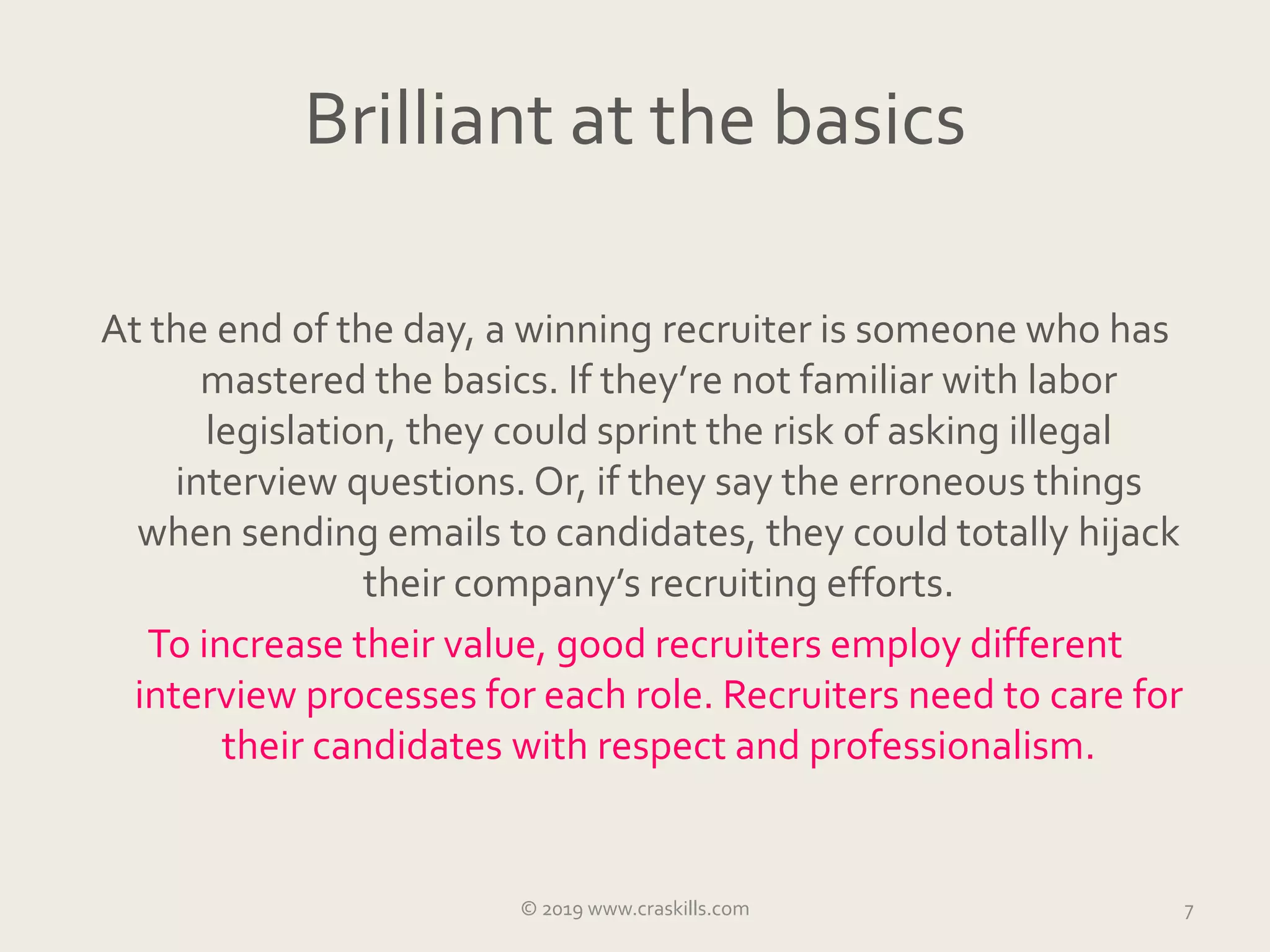 Brilliant at the basics
At the end of the day, a winning recruiter is someone who has
mastered the basics. If they’re not familiar with labor
legislation, they could sprint the risk of asking illegal
interview questions. Or, if they say the erroneous things
when sending emails to candidates, they could totally hijack
their company’s recruiting efforts.
To increase their value, good recruiters employ different
interview processes for each role. Recruiters need to care for
their candidates with respect and professionalism.
© 2019 www.craskills.com 7
 