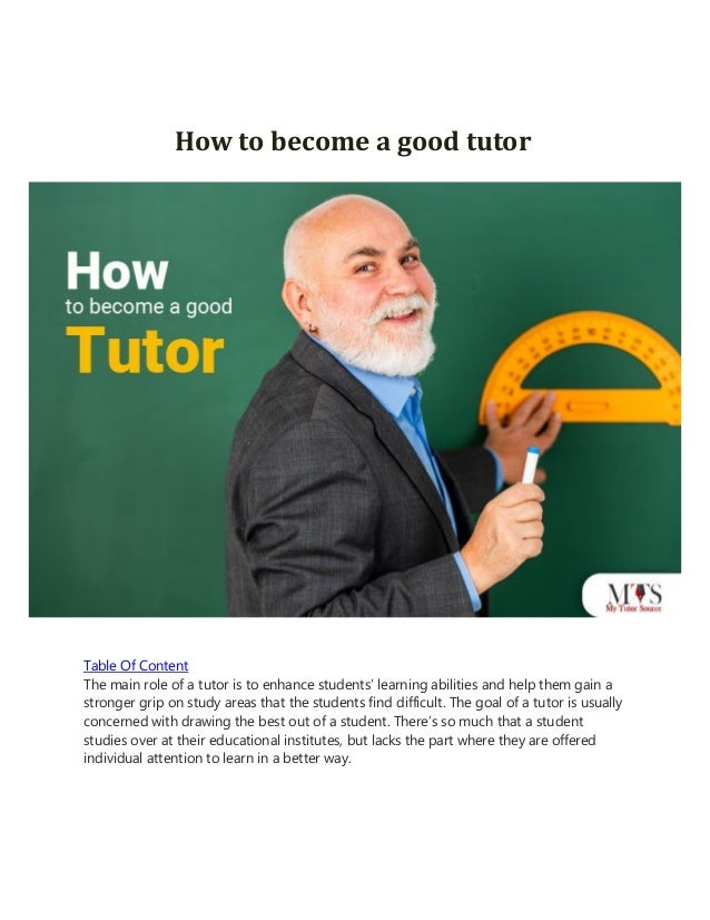 How to become a good tutor
Table Of Content
The main role of a tutor is to enhance students’ learning abilities and help them gain a
stronger grip on study areas that the students find difficult. The goal of a tutor is usually
concerned with drawing the best out of a student. There’s so much that a student
studies over at their educational institutes, but lacks the part where they are offered
individual attention to learn in a better way.
 