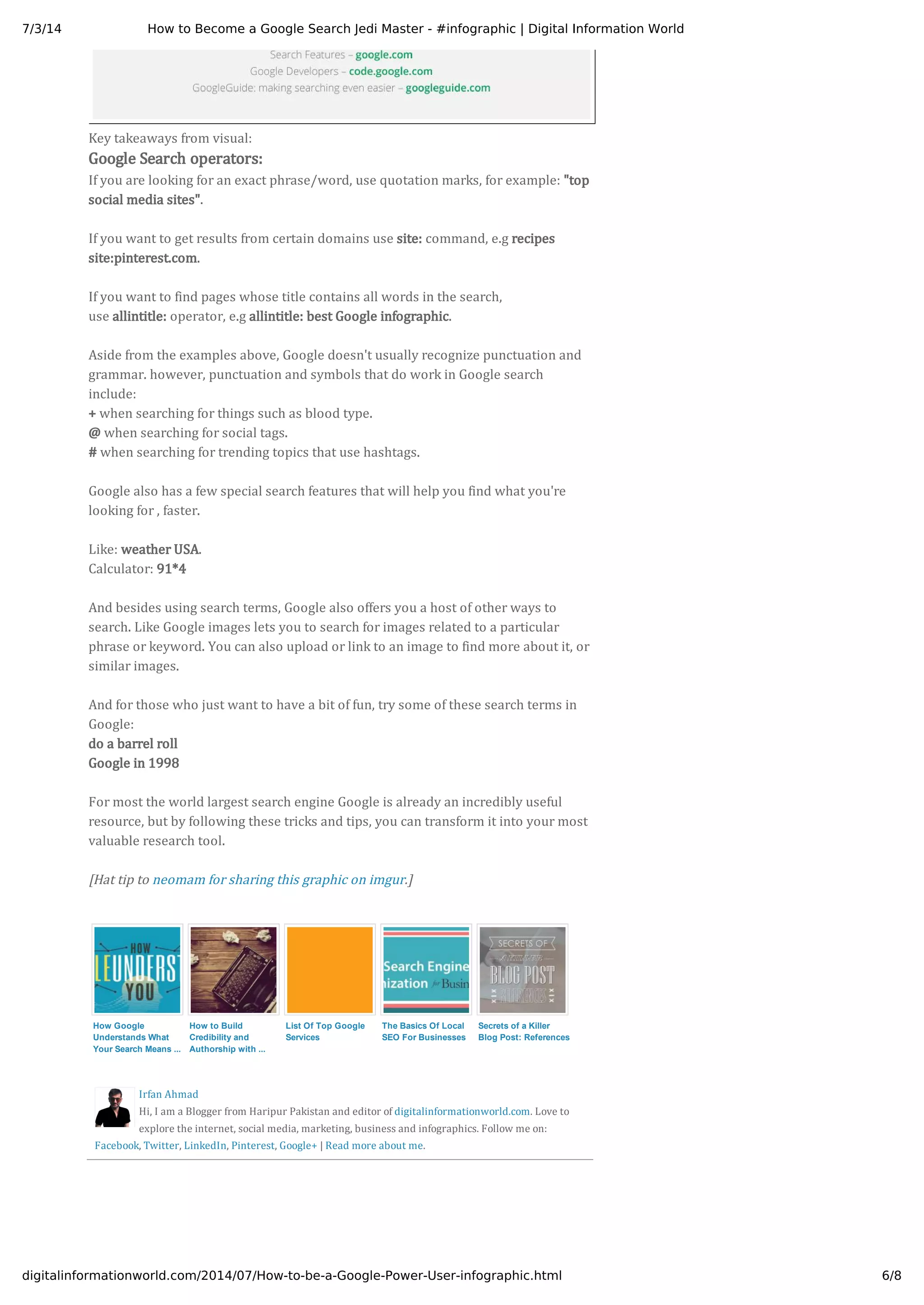 7/3/14 How to Become a Google Search Jedi Master - #infographic | Digital Information World
6/8digitalinformationworld.com/2014/07/How-to-be-a-Google-Power-User-infographic.html
Irfan Ahmad
Hi, I am a Blogger from Haripur Pakistan and editor of digitalinformationworld.com. Love to
explore the internet, social media, marketing, business and infographics. Follow me on:
Facebook, Twitter, LinkedIn, Pinterest, Google+ | Read more about me.
Key takeaways from visual:
If you are looking for an exact phrase/word, use quotation marks, for example: "top
social media sites".
If you want to get results from certain domains use site: command, e.g recipes
site:pinterest.com.
If you want to find pages whose title contains all words in the search,
use allintitle: operator, e.g allintitle: best Google infographic.
Aside from the examples above, Google doesn't usually recognize punctuation and
grammar. however, punctuation and symbols that do work in Google search
include:
+ when searching for things such as blood type.
@ when searching for social tags.
# when searching for trending topics that use hashtags.
Google also has a few special search features that will help you find what you're
looking for , faster.
Like: weather USA.
Calculator: 91*4
And besides using search terms, Google also offers you a host of other ways to
search. Like Google images lets you to search for images related to a particular
phrase or keyword. You can also upload or link to an image to find more about it, or
similar images.
And for those who just want to have a bit of fun, try some of these search terms in
Google:
do a barrel roll
Google in 1998
For most the world largest search engine Google is already an incredibly useful
resource, but by following these tricks and tips, you can transform it into your most
valuable research tool.
[Hat tip to neomam for sharing this graphic on imgur.]
Google Search operators:
How Google
Understands What
Your Search Means ...
How to Build
Credibility and
Authorship with ...
List Of Top Google
Services
The Basics Of Local
SEO For Businesses
Secrets of a Killer
Blog Post: References
 