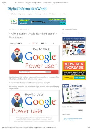 7/3/14 How to Become a Google Search Jedi Master - #infographic | Digital Information World
1/8digitalinformationworld.com/2014/07/How-to-be-a-Google-Power-User-infographic.html
Digital Information World
Social Media Infographics Blogging Technology About Word Counter Contact Us
W e d n e s d a y , J u l y 2 , 2 0 1 4
How to Become a Google Search Jedi Master -
#infographic
TweetTweet 46 191 429 13ShareShare 22
Search engines are the backbone of everyday internet use, but are you aware of the
hidden tips and tricks available to improve your search?
Do you know that there are many different ways to search in Google?
Here's a nifty infographic that shows how to get the most out of your everyday
Google searches.
29ShareShare
Get Daily Email Updates
Email address... Submit
Search
Search This Blog
How To Deal With A Social Media
Troll - #infographic
Most Viewed
Like
 