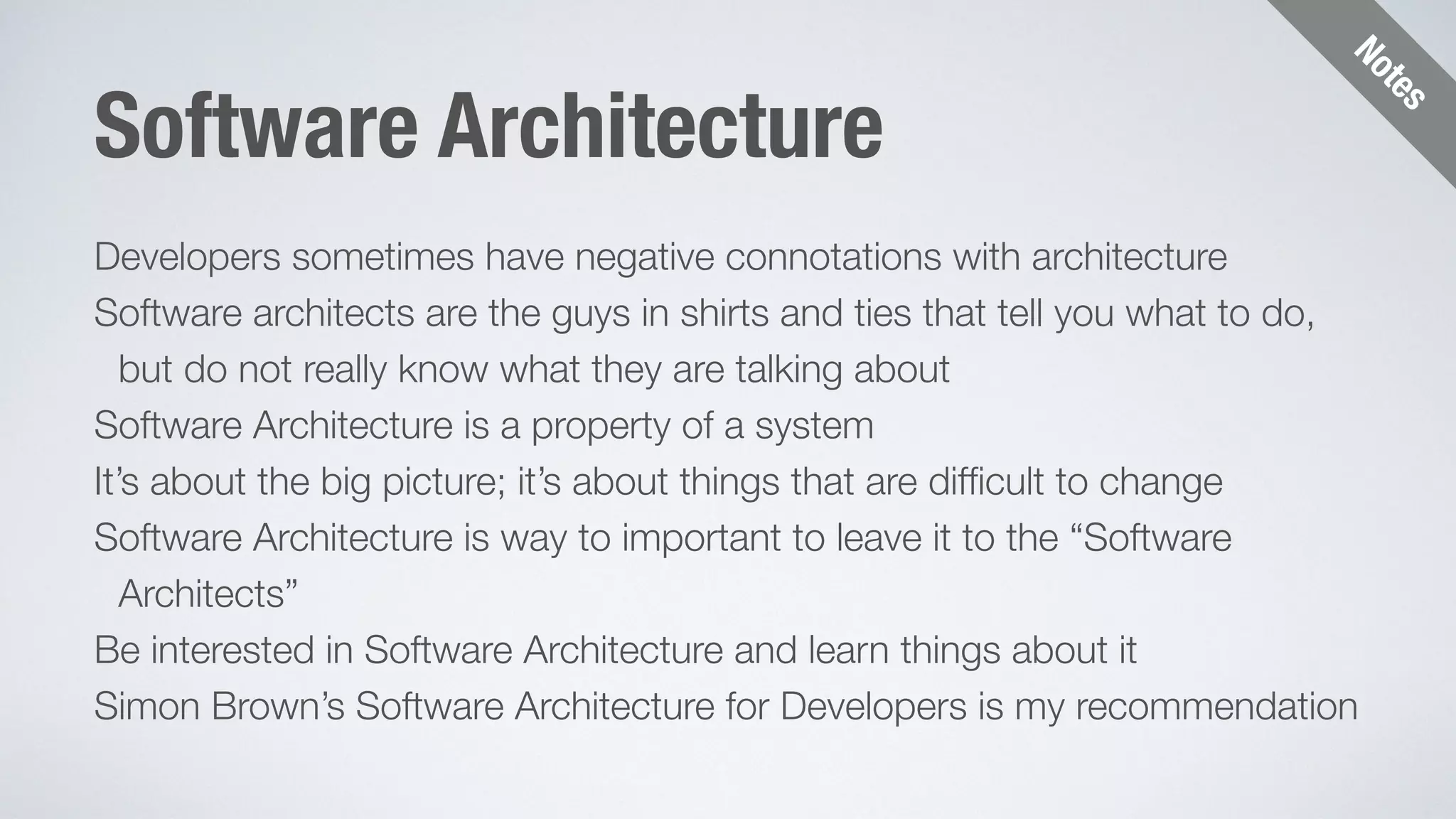 Notes 
Software Architecture 
Developers sometimes have negative connotations with architecture 
Software architects are the guys in shirts and ties that tell you what to do, 
but do not really know what they are talking about 
Software Architecture is a property of a system 
It’s about the big picture; it’s about things that are difficult to change 
Software Architecture is way to important to leave it to the “Software 
Architects” 
Be interested in Software Architecture and learn things about it 
Simon Brown’s Software Architecture for Developers is my recommendation 
 