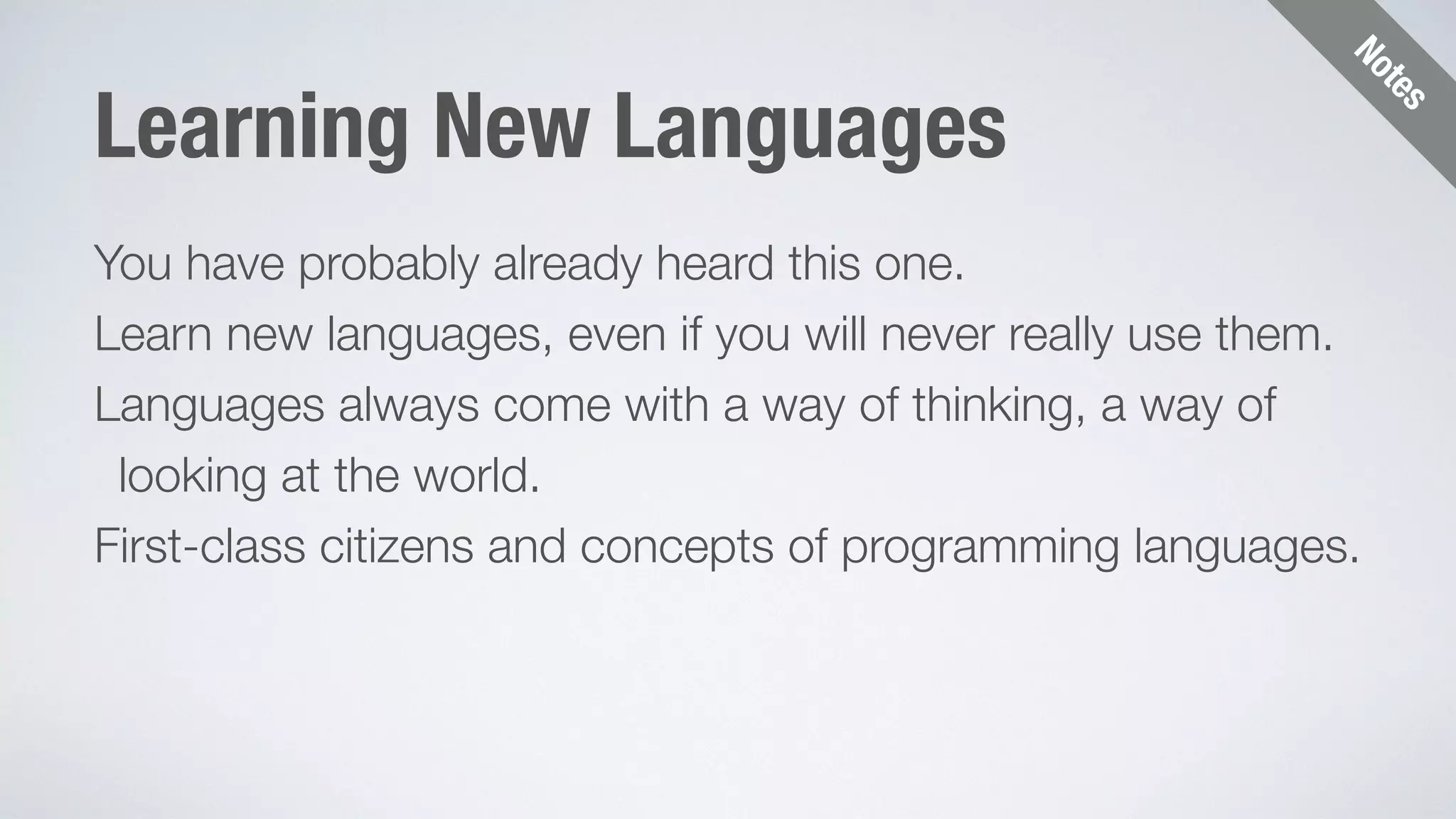 Notes 
Learning New Languages 
You have probably already heard this one. 
Learn new languages, even if you will never really use them. 
Languages always come with a way of thinking, a way of 
looking at the world. 
First-class citizens and concepts of programming languages. 
 