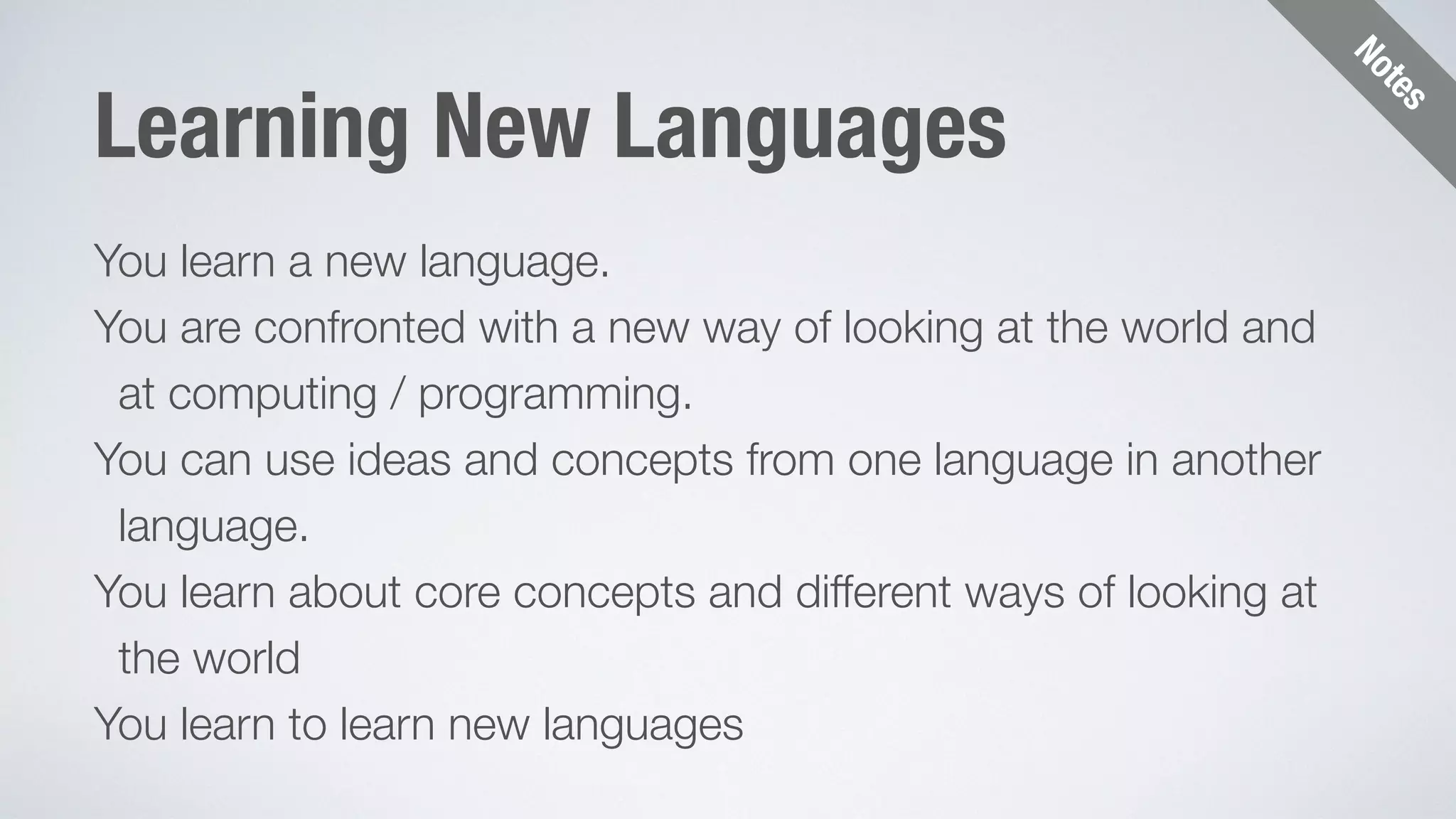 Notes 
Learning New Languages 
You learn a new language. 
You are confronted with a new way of looking at the world and 
at computing / programming. 
You can use ideas and concepts from one language in another 
language. 
You learn about core concepts and different ways of looking at 
the world 
You learn to learn new languages 
 