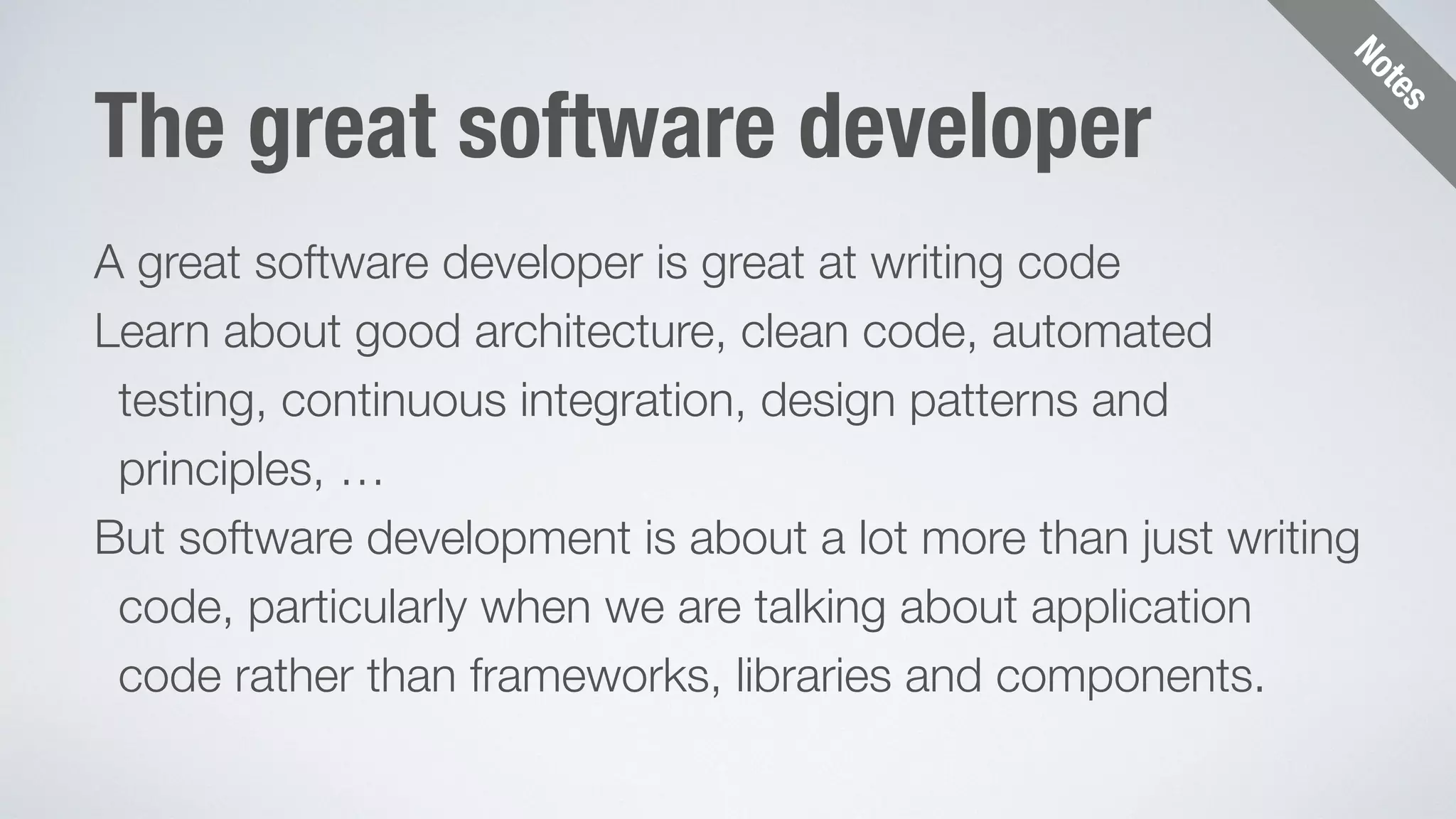 Notes 
The great software developer 
A great software developer is great at writing code 
Learn about good architecture, clean code, automated 
testing, continuous integration, design patterns and 
principles, … 
But software development is about a lot more than just writing 
code, particularly when we are talking about application 
code rather than frameworks, libraries and components. 
 