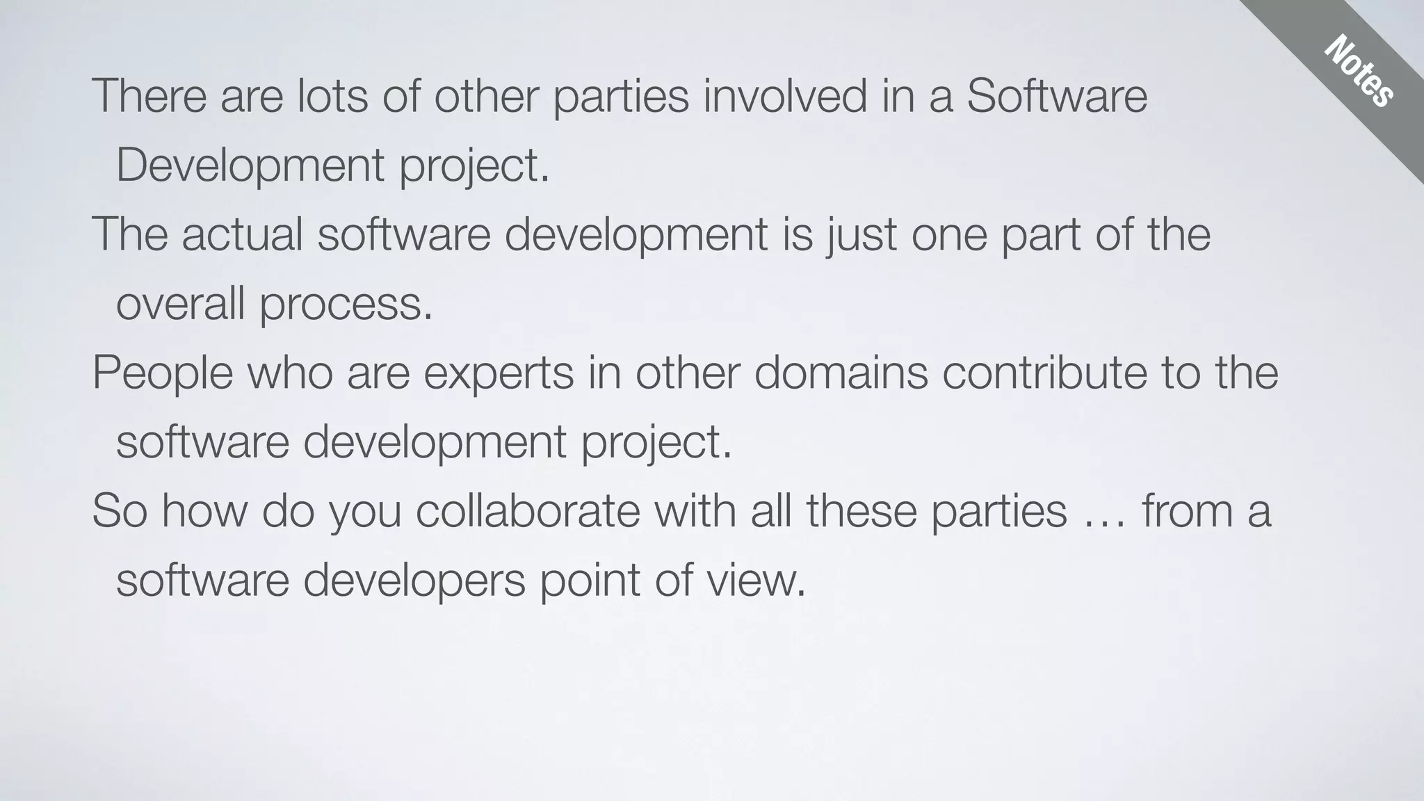 Notes 
There are lots of other parties involved in a Software 
Development project. 
The actual software development is just one part of the 
overall process. 
People who are experts in other domains contribute to the 
software development project. 
So how do you collaborate with all these parties … from a 
software developers point of view. 
 