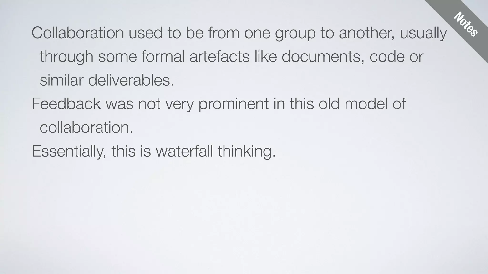 Notes 
Collaboration used to be from one group to another, usually 
through some formal artefacts like documents, code or 
similar deliverables. 
Feedback was not very prominent in this old model of 
collaboration. 
Essentially, this is waterfall thinking. 
 