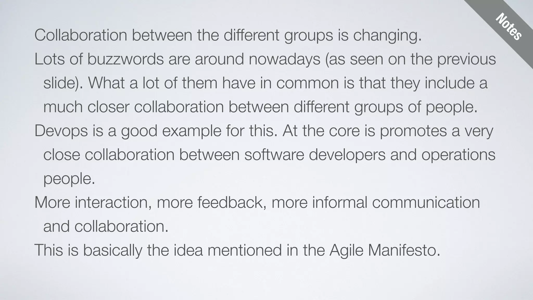 Notes 
Collaboration between the different groups is changing. 
Lots of buzzwords are around nowadays (as seen on the previous 
slide). What a lot of them have in common is that they include a 
much closer collaboration between different groups of people. 
Devops is a good example for this. At the core is promotes a very 
close collaboration between software developers and operations 
people. 
More interaction, more feedback, more informal communication 
and collaboration. 
This is basically the idea mentioned in the Agile Manifesto. 
 