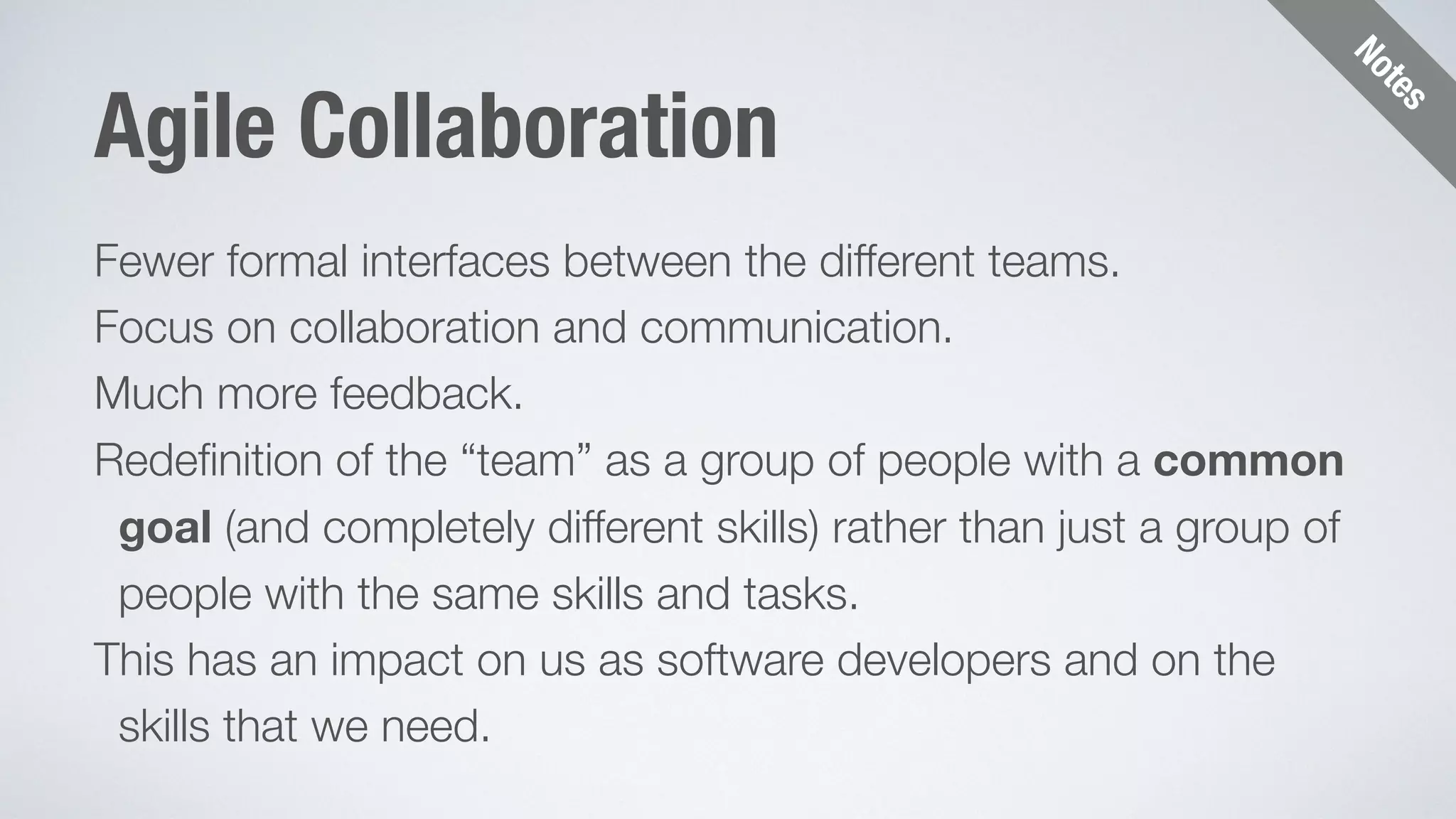 Notes 
Agile Collaboration 
Fewer formal interfaces between the different teams. 
Focus on collaboration and communication. 
Much more feedback. 
Redefinition of the “team” as a group of people with a common 
goal (and completely different skills) rather than just a group of 
people with the same skills and tasks. 
This has an impact on us as software developers and on the 
skills that we need. 
 