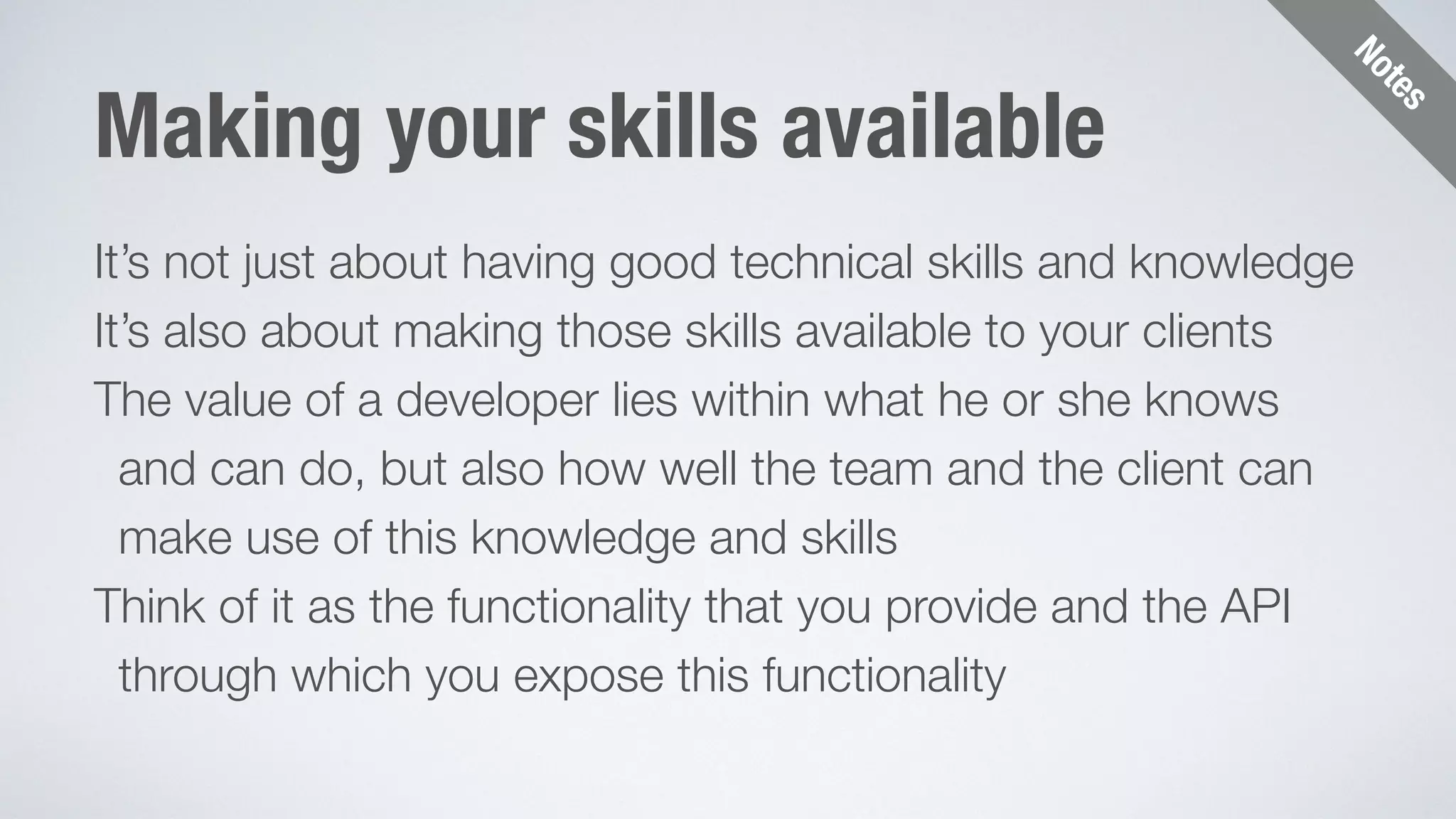 Notes 
Making your skills available 
It’s not just about having good technical skills and knowledge 
It’s also about making those skills available to your clients 
The value of a developer lies within what he or she knows 
and can do, but also how well the team and the client can 
make use of this knowledge and skills 
Think of it as the functionality that you provide and the API 
through which you expose this functionality 
 