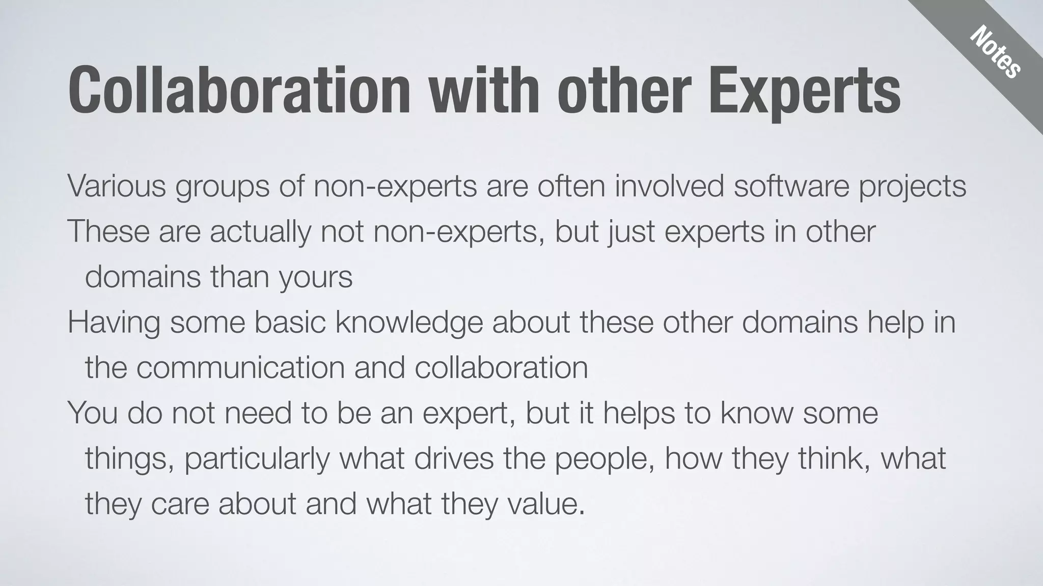 Notes 
Collaboration with other Experts 
Various groups of non-experts are often involved software projects 
These are actually not non-experts, but just experts in other 
domains than yours 
Having some basic knowledge about these other domains help in 
the communication and collaboration 
You do not need to be an expert, but it helps to know some 
things, particularly what drives the people, how they think, what 
they care about and what they value. 
 