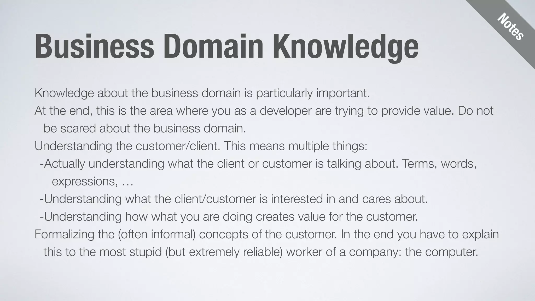 Notes 
Business Domain Knowledge 
Knowledge about the business domain is particularly important. 
At the end, this is the area where you as a developer are trying to provide value. Do not 
be scared about the business domain. 
Understanding the customer/client. This means multiple things: 
-Actually understanding what the client or customer is talking about. Terms, words, 
expressions, … 
-Understanding what the client/customer is interested in and cares about. 
-Understanding how what you are doing creates value for the customer. 
Formalizing the (often informal) concepts of the customer. In the end you have to explain 
this to the most stupid (but extremely reliable) worker of a company: the computer. 
 