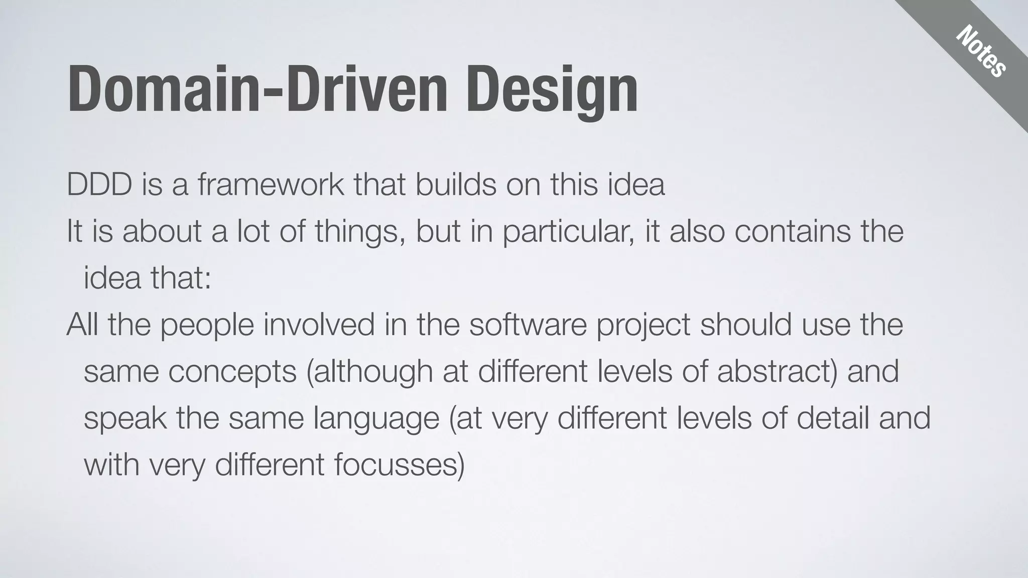 Notes 
Domain-Driven Design 
DDD is a framework that builds on this idea 
It is about a lot of things, but in particular, it also contains the 
idea that: 
All the people involved in the software project should use the 
same concepts (although at different levels of abstract) and 
speak the same language (at very different levels of detail and 
with very different focusses) 
 