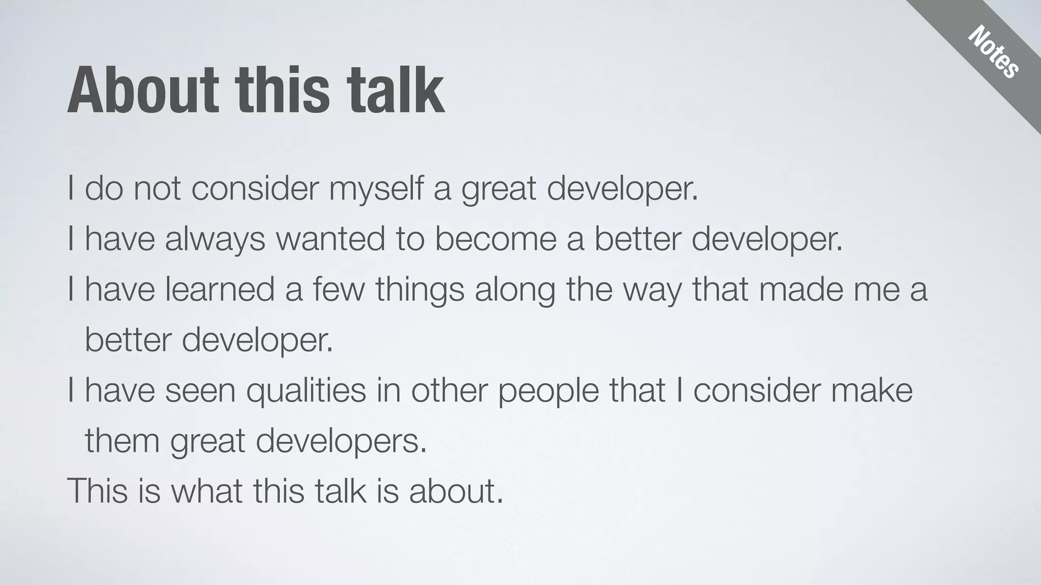Notes 
About this talk 
I do not consider myself a great developer. 
I have always wanted to become a better developer. 
I have learned a few things along the way that made me a 
better developer. 
I have seen qualities in other people that I consider make 
them great developers. 
This is what this talk is about. 
 