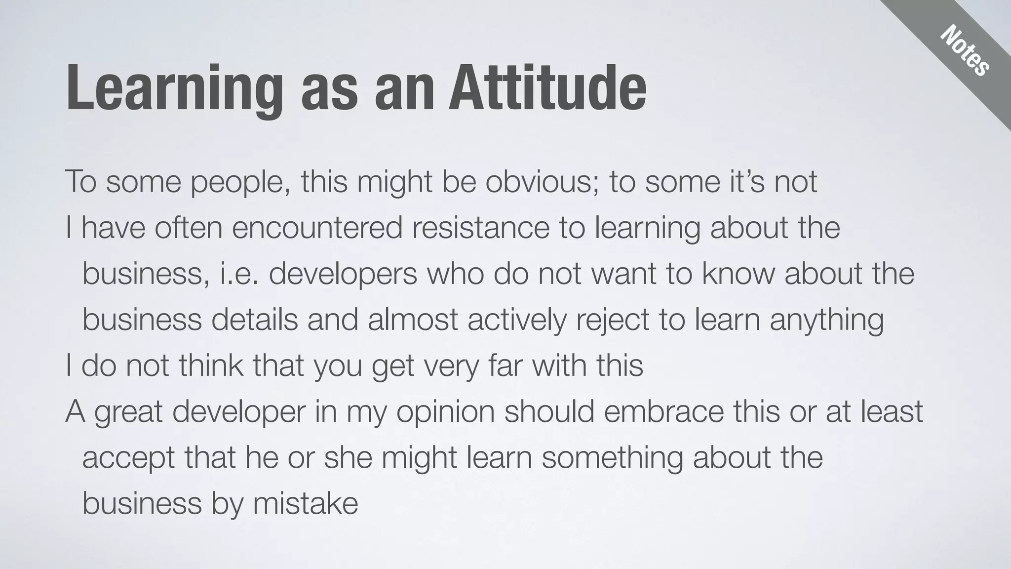 Notes 
Learning as an Attitude 
To some people, this might be obvious; to some it’s not 
I have often encountered resistance to learning about the 
business, i.e. developers who do not want to know about the 
business details and almost actively reject to learn anything 
I do not think that you get very far with this 
A great developer in my opinion should embrace this or at least 
accept that he or she might learn something about the 
business by mistake 
 