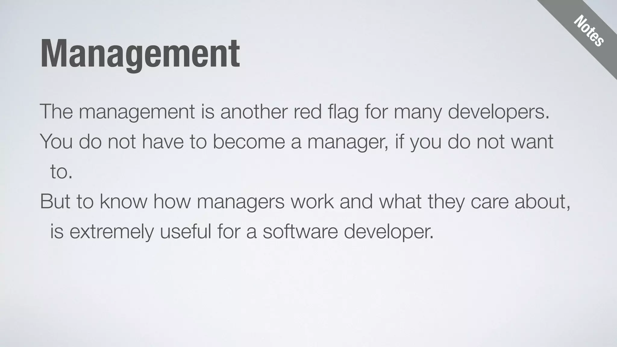 Notes 
Management 
The management is another red flag for many developers. 
You do not have to become a manager, if you do not want 
to. 
But to know how managers work and what they care about, 
is extremely useful for a software developer. 
 