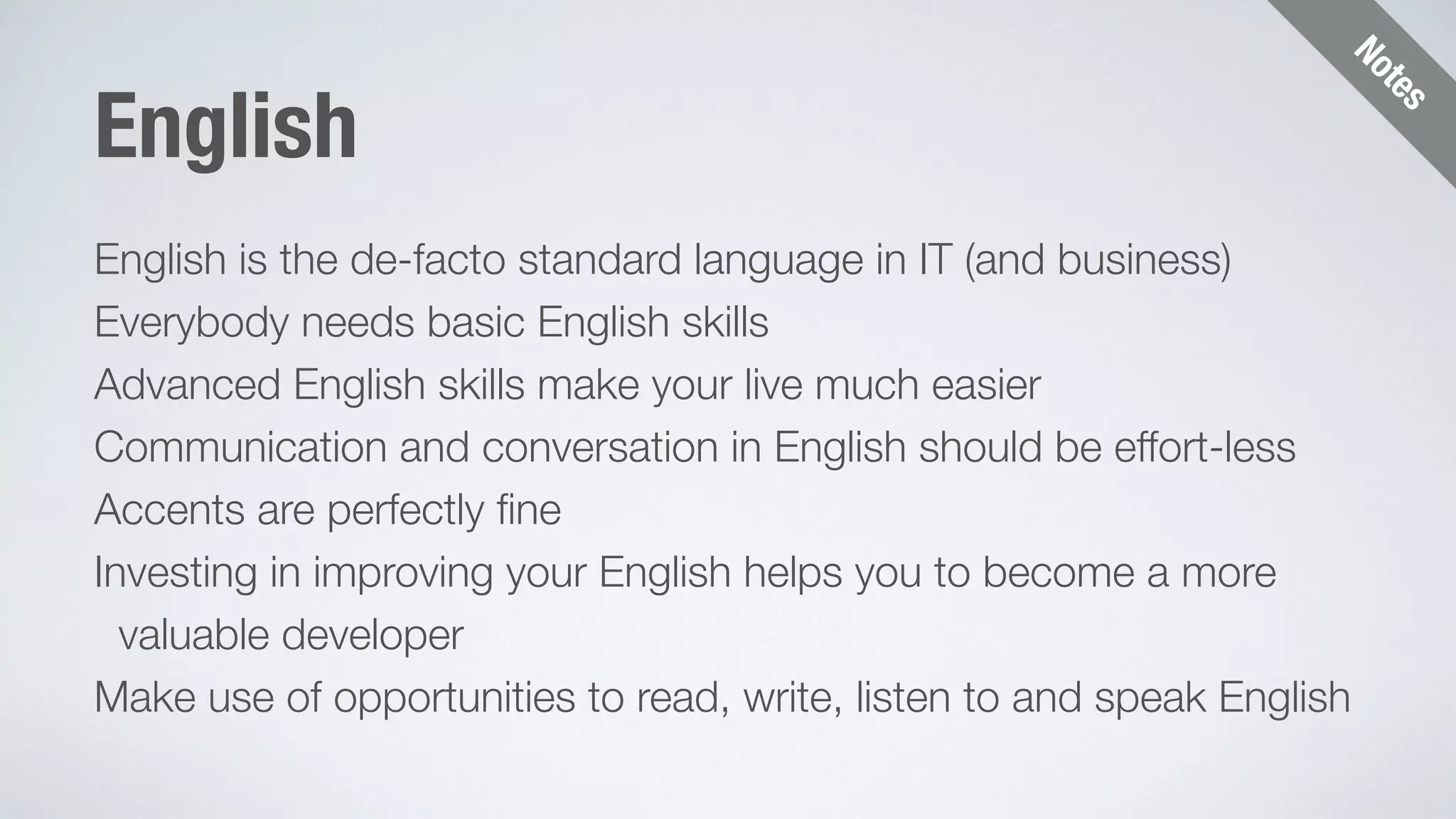 Notes 
English 
English is the de-facto standard language in IT (and business) 
Everybody needs basic English skills 
Advanced English skills make your live much easier 
Communication and conversation in English should be effort-less 
Accents are perfectly fine 
Investing in improving your English helps you to become a more 
valuable developer 
Make use of opportunities to read, write, listen to and speak English 
 