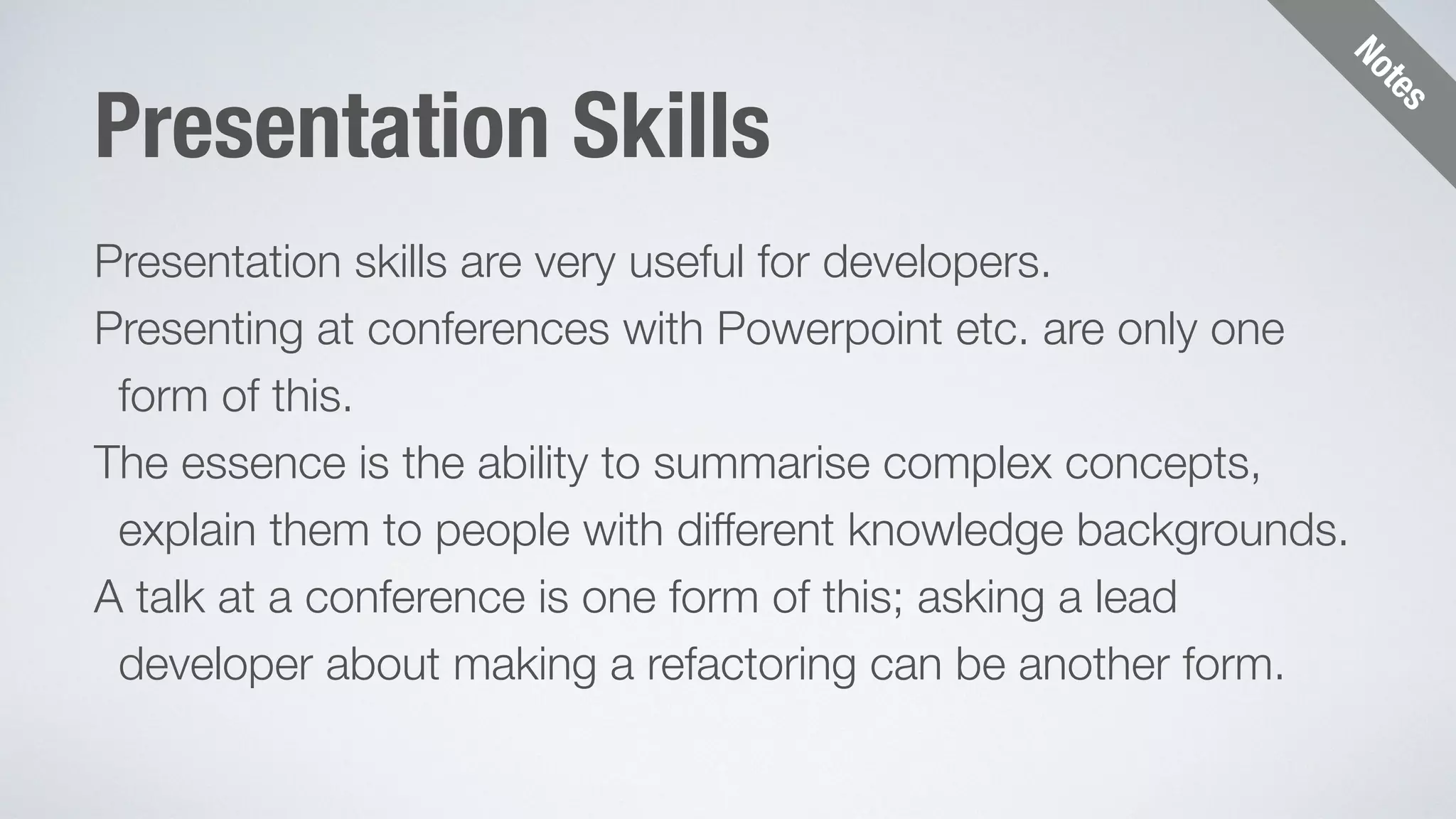 Notes 
Presentation Skills 
Presentation skills are very useful for developers. 
Presenting at conferences with Powerpoint etc. are only one 
form of this. 
The essence is the ability to summarise complex concepts, 
explain them to people with different knowledge backgrounds. 
A talk at a conference is one form of this; asking a lead 
developer about making a refactoring can be another form. 
 
