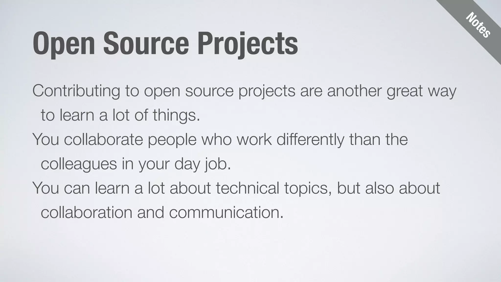 Notes 
Open Source Projects 
Contributing to open source projects are another great way 
to learn a lot of things. 
You collaborate people who work differently than the 
colleagues in your day job. 
You can learn a lot about technical topics, but also about 
collaboration and communication. 
 