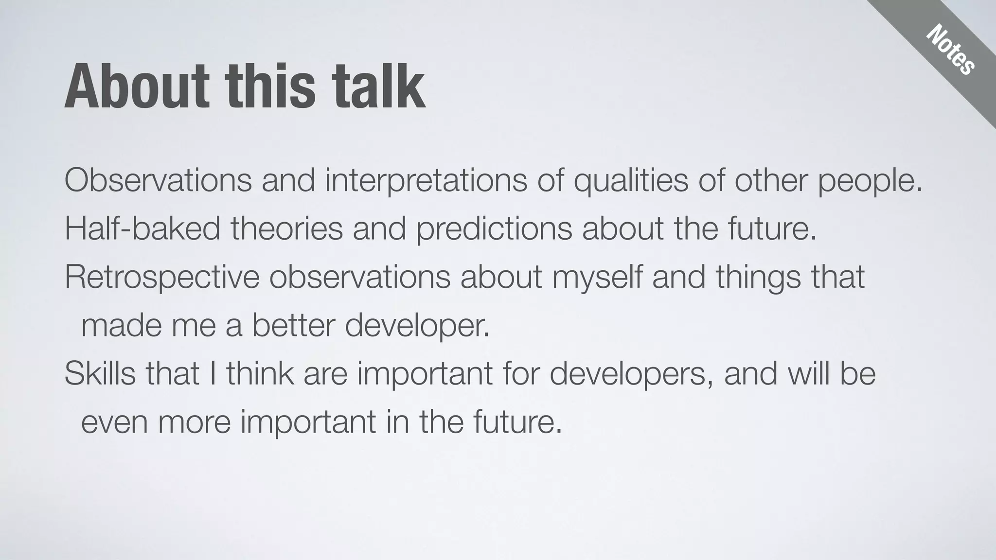 Notes 
About this talk 
Observations and interpretations of qualities of other people. 
Half-baked theories and predictions about the future. 
Retrospective observations about myself and things that 
made me a better developer. 
Skills that I think are important for developers, and will be 
even more important in the future. 
 