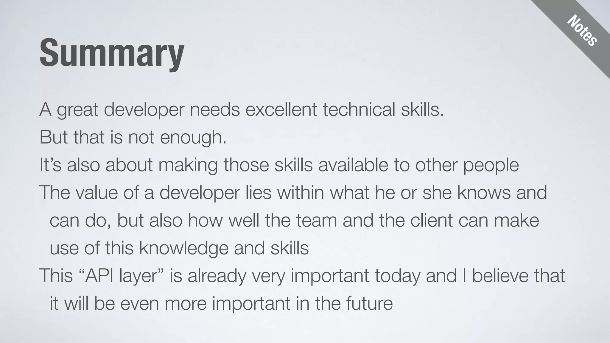 Notes 
Summary 
A great developer needs excellent technical skills. 
But that is not enough. 
It’s also about making those skills available to other people 
The value of a developer lies within what he or she knows and 
can do, but also how well the team and the client can make 
use of this knowledge and skills 
This “API layer” is already very important today and I believe that 
it will be even more important in the future 
 