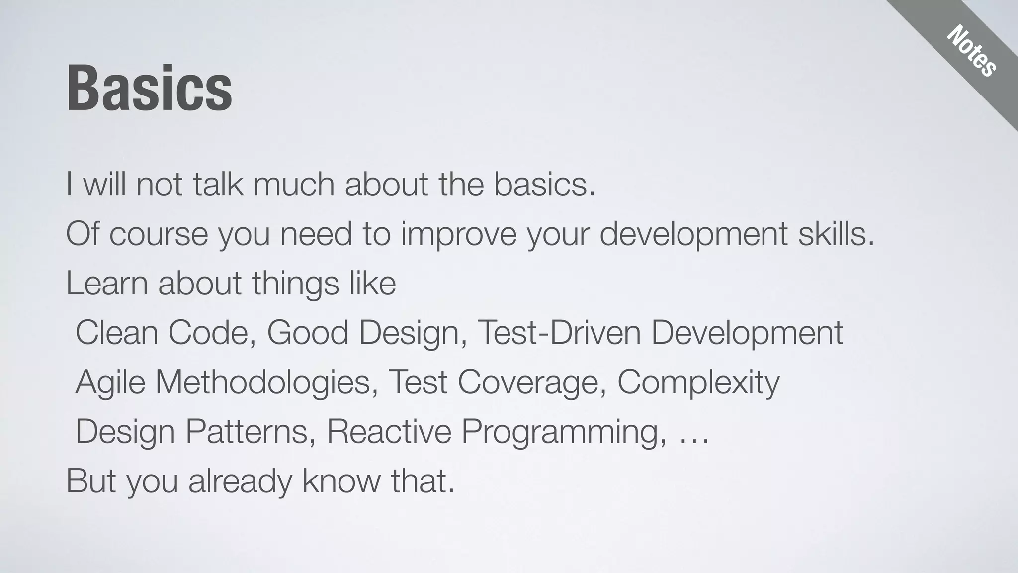 Notes 
Basics 
I will not talk much about the basics. 
Of course you need to improve your development skills. 
Learn about things like 
Clean Code, Good Design, Test-Driven Development 
Agile Methodologies, Test Coverage, Complexity 
Design Patterns, Reactive Programming, … 
But you already know that. 
 