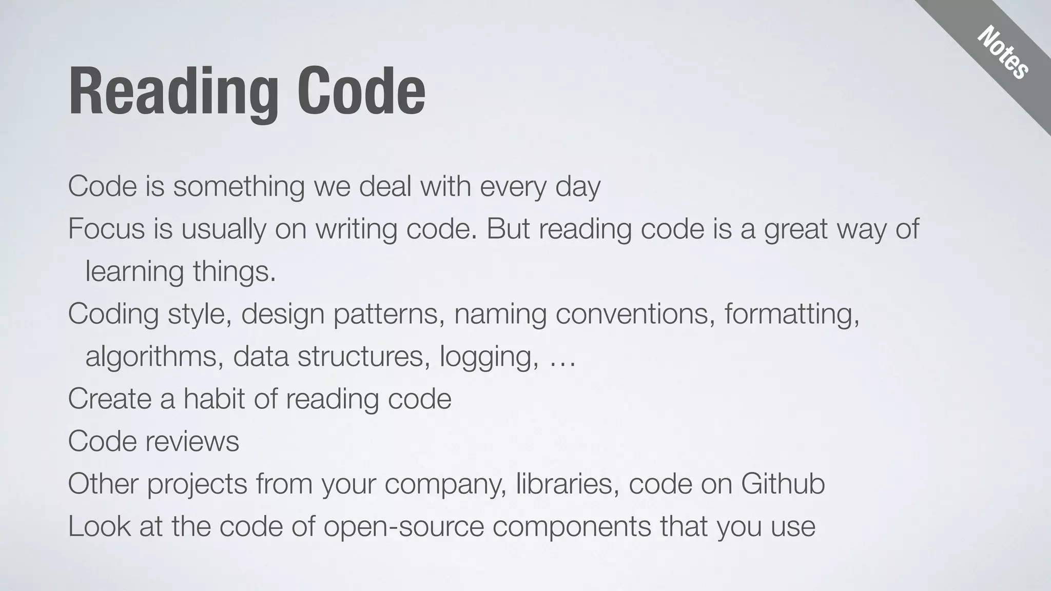 Notes 
Reading Code 
Code is something we deal with every day 
Focus is usually on writing code. But reading code is a great way of 
learning things. 
Coding style, design patterns, naming conventions, formatting, 
algorithms, data structures, logging, … 
Create a habit of reading code 
Code reviews 
Other projects from your company, libraries, code on Github 
Look at the code of open-source components that you use 
 