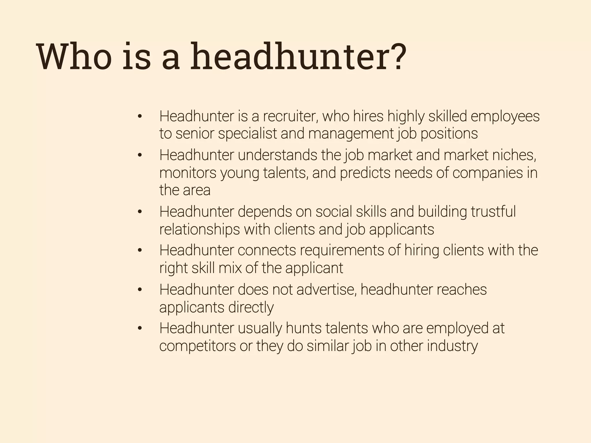 Who is a headhunter?
• 
• 

• 
• 
• 
• 

Headhunter is a recruiter, who hires highly skilled employees
to senior specialist and management job positions
Headhunter understands the job market and market niches,
monitors young talents, and predicts needs of companies in
the area
Headhunter depends on social skills and building trustful
relationships with clients and job applicants
Headhunter connects requirements of hiring clients with the
right skill mix of the applicant
Headhunter does not advertise, headhunter reaches
applicants directly
Headhunter usually hunts talents who are employed at
competitors or they do similar job in other industry

 