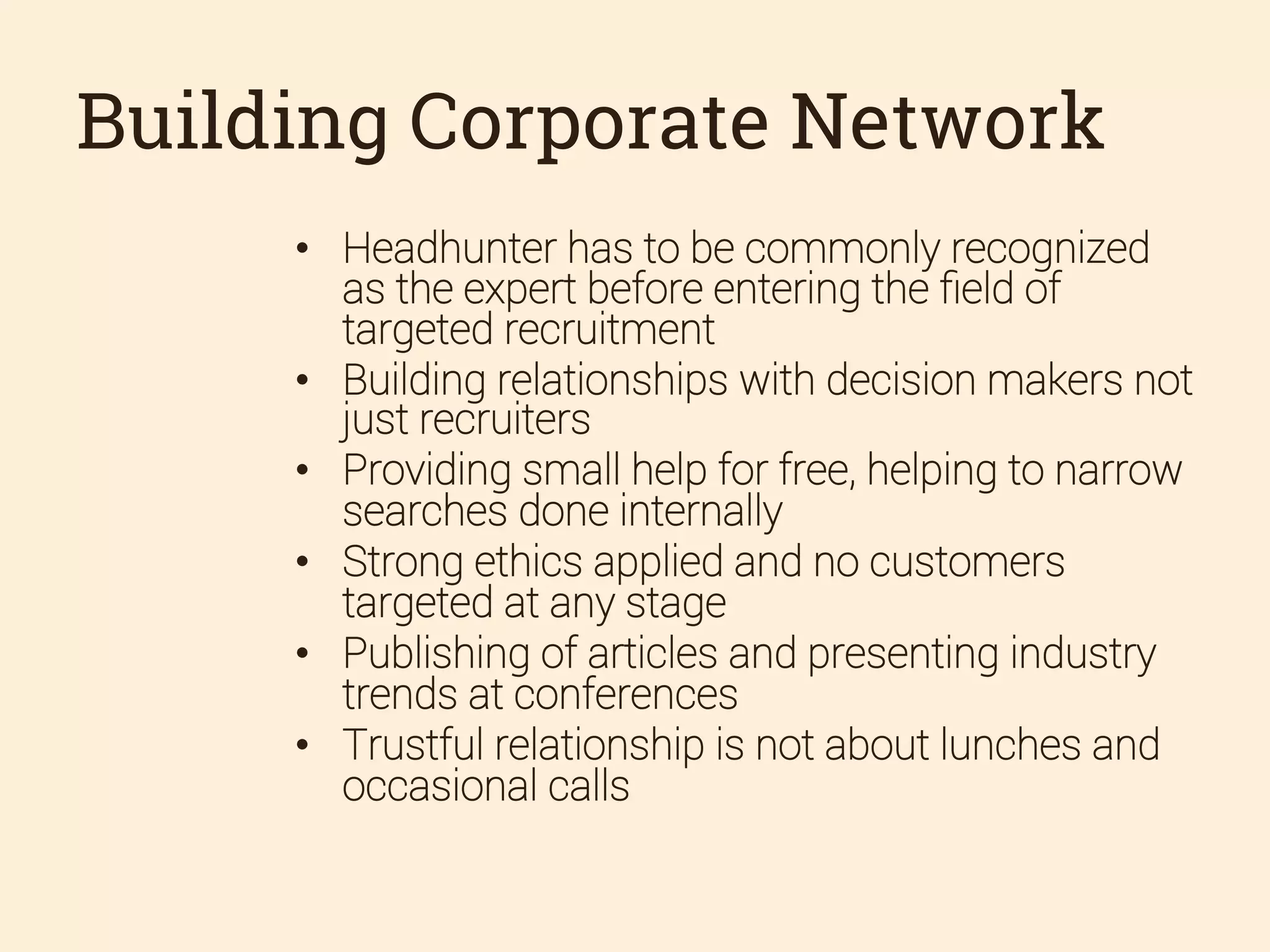 Building Corporate Network
•  Headhunter has to be commonly recognized
as the expert before entering the ﬁeld of
targeted recruitment
•  Building relationships with decision makers not
just recruiters
•  Providing small help for free, helping to narrow
searches done internally
•  Strong ethics applied and no customers
targeted at any stage
•  Publishing of articles and presenting industry
trends at conferences
•  Trustful relationship is not about lunches and
occasional calls

 